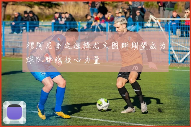 穆阿尼坚定选择尤文图斯期望成为球队锋线核心力量