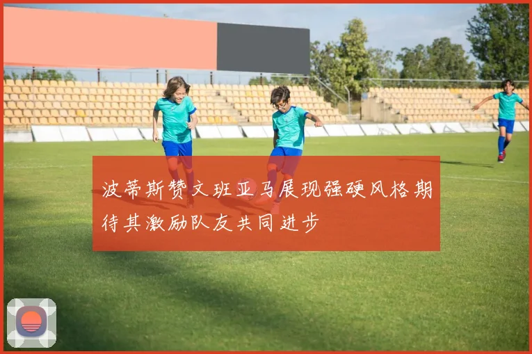波蒂斯赞文班亚马展现强硬风格期待其激励队友共同进步