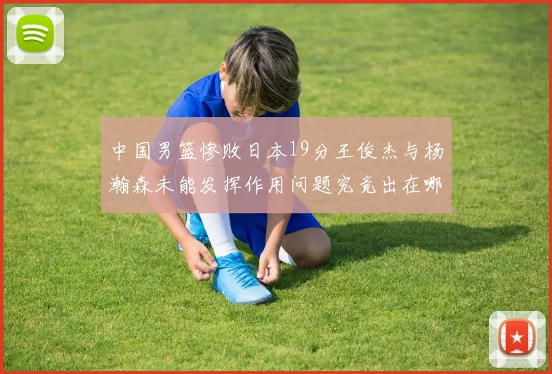 中国男篮惨败日本19分王俊杰与杨瀚森未能发挥作用问题究竟出在哪儿