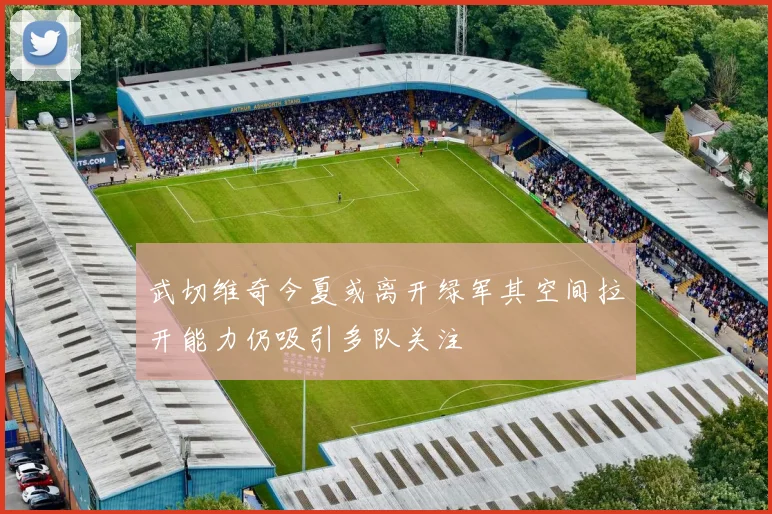 武切维奇今夏或离开绿军其空间拉开能力仍吸引多队关注