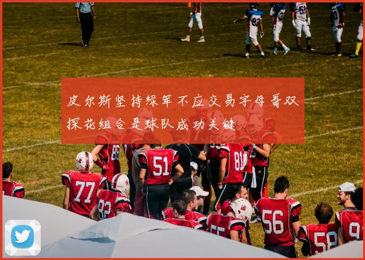 皮尔斯坚持绿军不应交易字母哥双探花组合是球队成功关键