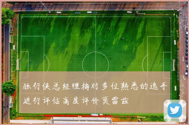 独行侠总经理梅对多位熟悉的选手进行评估高度评价莫雷兹