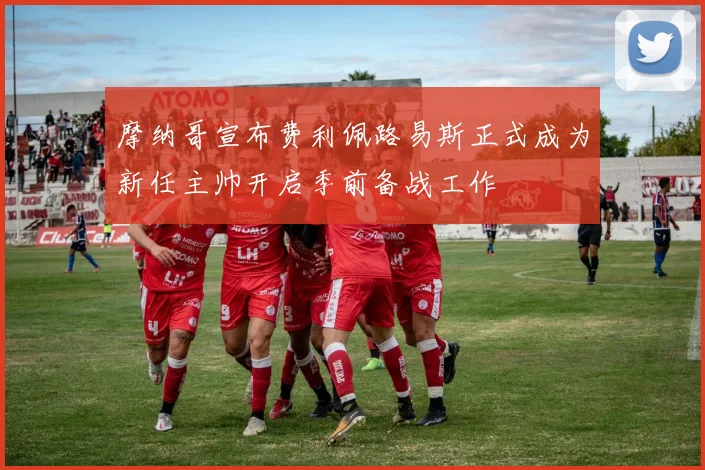 摩纳哥宣布费利佩路易斯正式成为新任主帅开启季前备战工作