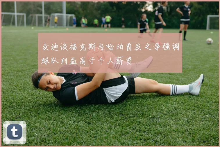 麦迪谈福克斯与哈珀首发之争强调球队利益高于个人薪资