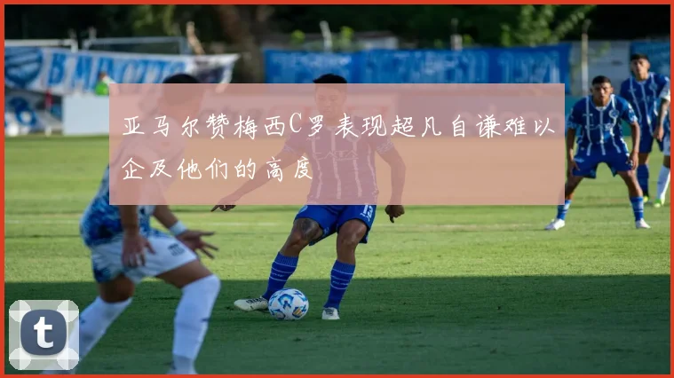 亚马尔赞梅西C罗表现超凡自谦难以企及他们的高度