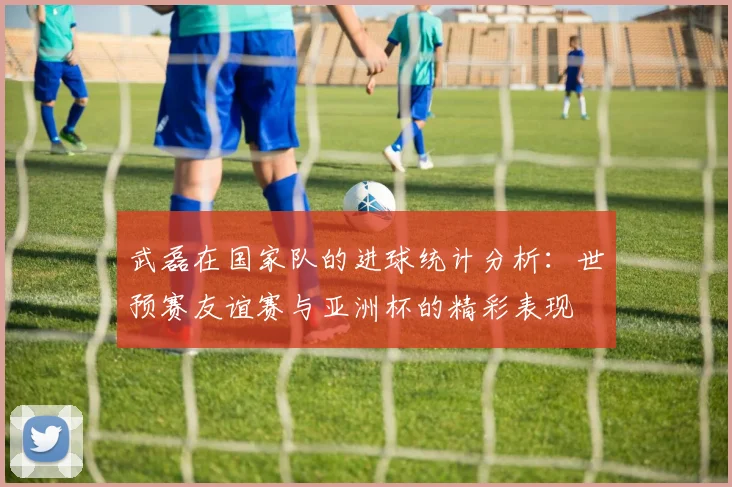 武磊在国家队的进球统计分析：世预赛友谊赛与亚洲杯的精彩表现