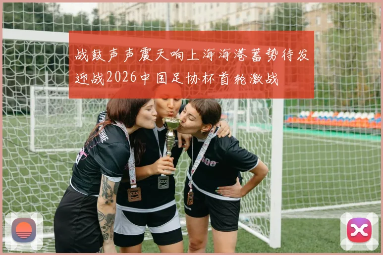 战鼓声声震天响上海海港蓄势待发迎战2026中国足协杯首轮激战