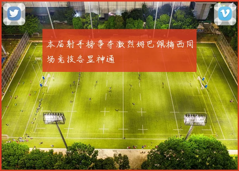 本届射手榜争夺激烈姆巴佩梅西同场竞技各显神通